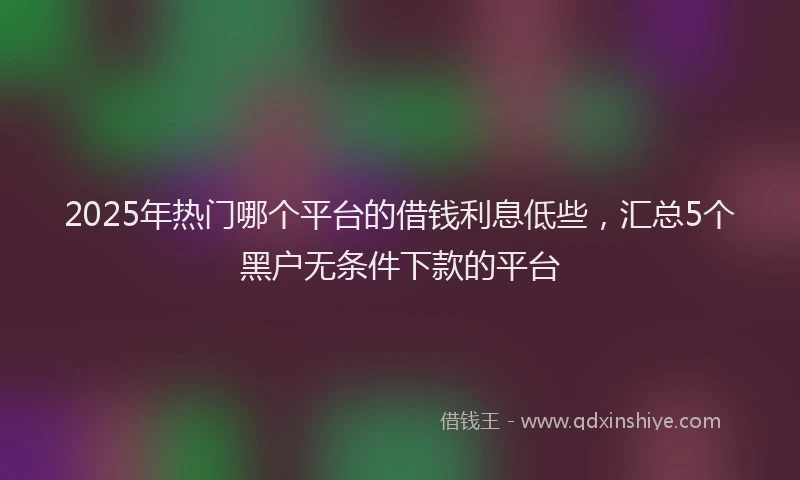 2025年热门哪个平台的借钱利息低些，汇总5个黑户无条件下款的平台