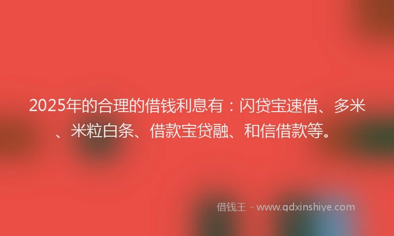 2025年的合理的借钱利息有：闪贷宝速借、多米、米粒白条、借款宝贷融、和信借款等。