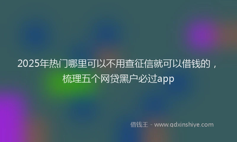 2025年热门哪里可以不用查征信就可以借钱的，梳理五个网贷黑户必过app