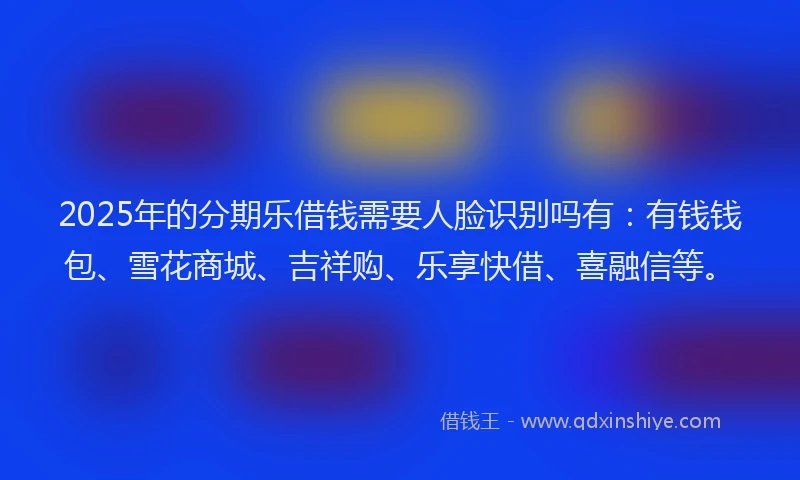 2025年的分期乐借钱需要人脸识别吗有：有钱钱包、雪花商城、吉祥购、乐享快借、喜融信等。