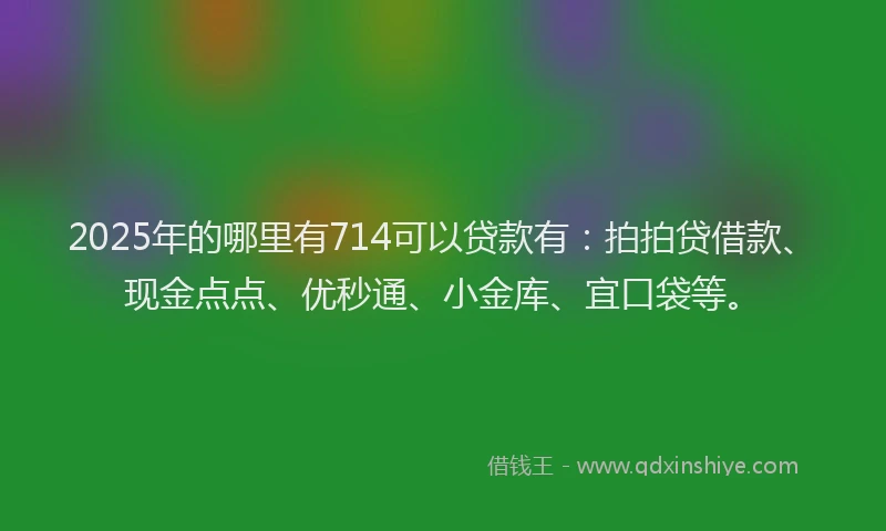 2025年的哪里有714可以贷款有：拍拍贷借款、现金点点、优秒通、小金库、宜口袋等。