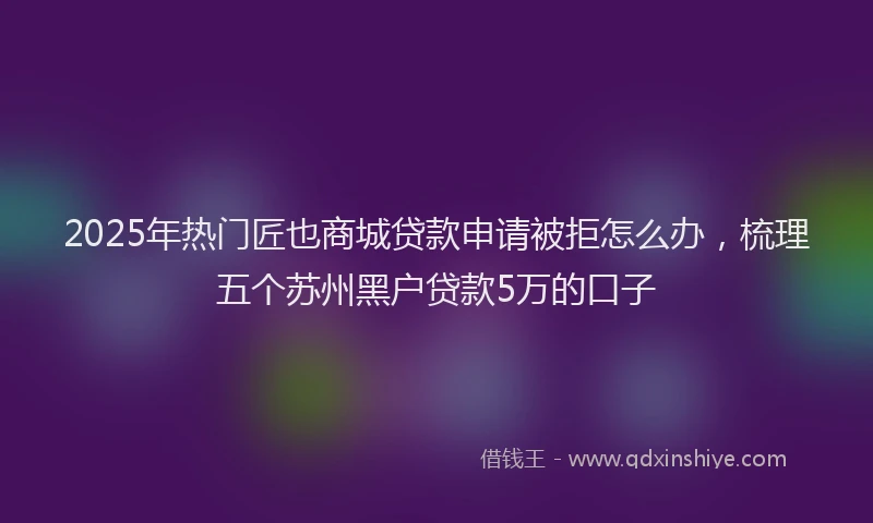 2025年热门匠也商城贷款申请被拒怎么办，梳理五个苏州黑户贷款5万的口子