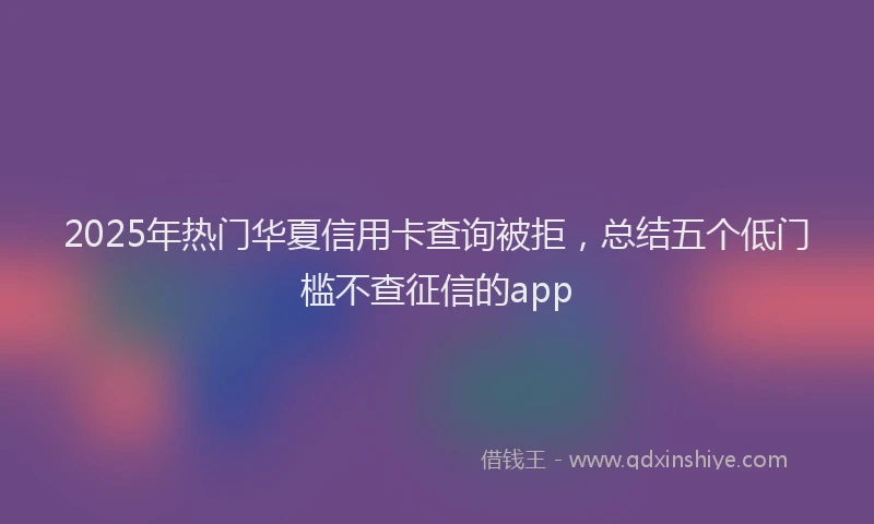 2025年热门华夏信用卡查询被拒，总结五个低门槛不查征信的app
