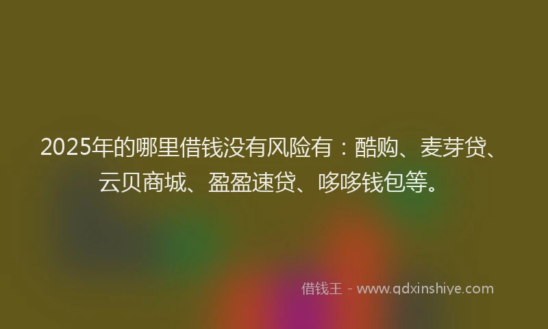 2025年的哪里借钱没有风险有：酷购、麦芽贷、云贝商城、盈盈速贷、哆哆钱包等。