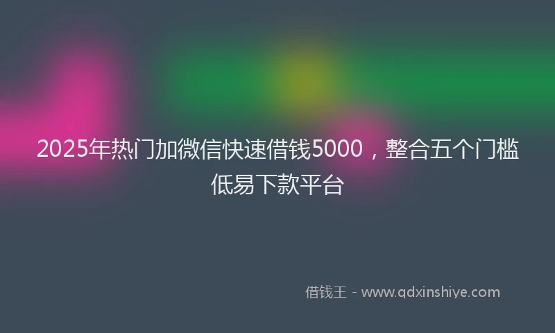 2025年热门加微信快速借钱5000，整合五个门槛低易下款平台