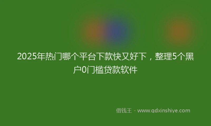 2025年热门哪个平台下款快又好下，整理5个黑户0门槛贷款软件