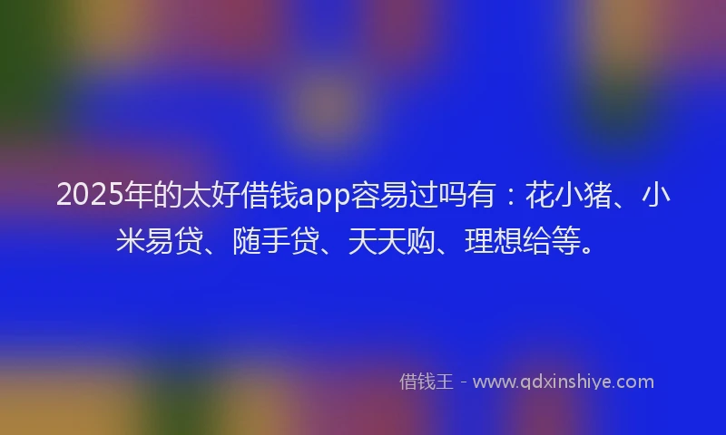 2025年的太好借钱app容易过吗有：花小猪、小米易贷、随手贷、天天购、理想给等。