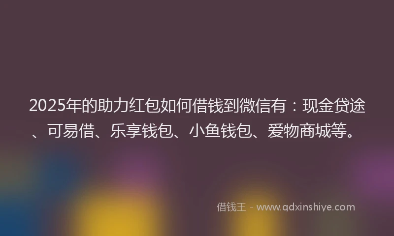 2025年的助力红包如何借钱到微信有：现金贷途、可易借、乐享钱包、小鱼钱包、爱物商城等。