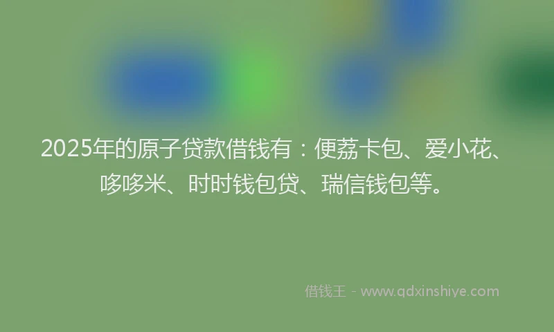 2025年的原子贷款借钱有：便荔卡包、爱小花、哆哆米、时时钱包贷、瑞信钱包等。