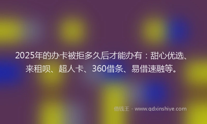 2025年的办卡被拒多久后才能办有：甜心优选、来租呗、超人卡、360借条、易借速融等。
