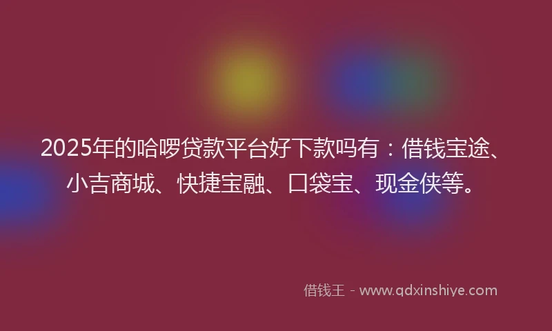 2025年的哈啰贷款平台好下款吗有：借钱宝途、小吉商城、快捷宝融、口袋宝、现金侠等。