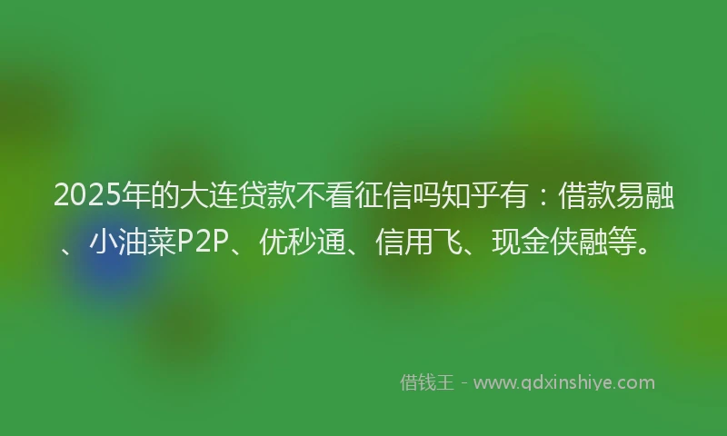 2025年的大连贷款不看征信吗知乎有：借款易融、小油菜P2P、优秒通、信用飞、现金侠融等。