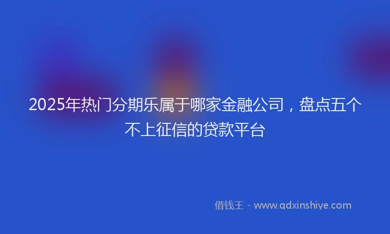 2025年热门分期乐属于哪家金融公司，盘点五个不上征信的贷款平台