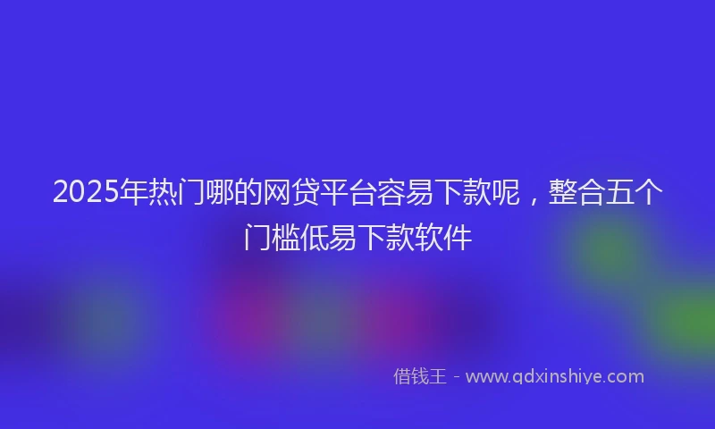 2025年热门哪的网贷平台容易下款呢，整合五个门槛低易下款软件