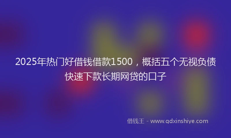 2025年热门好借钱借款1500，概括五个无视负债快速下款长期网贷的口子