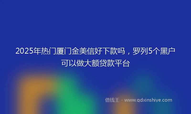2025年热门厦门金美信好下款吗，罗列5个黑户可以做大额贷款平台