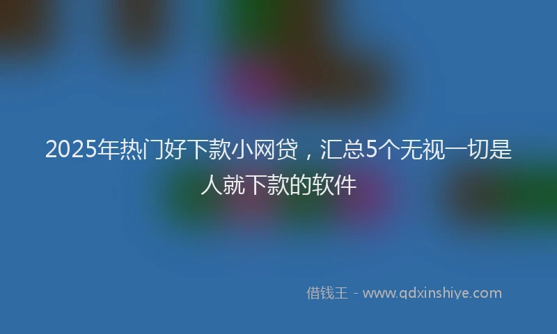 2025年热门好下款小网贷，汇总5个无视一切是人就下款的软件