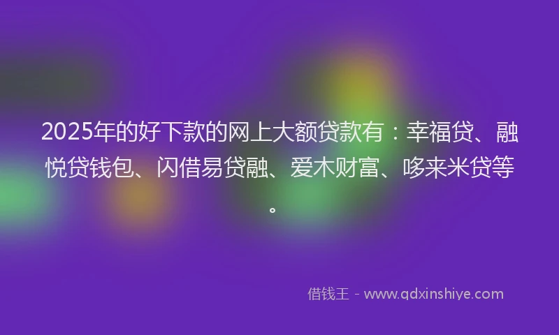 2025年的好下款的网上大额贷款有：幸福贷、融悦贷钱包、闪借易贷融、爱木财富、哆来米贷等。