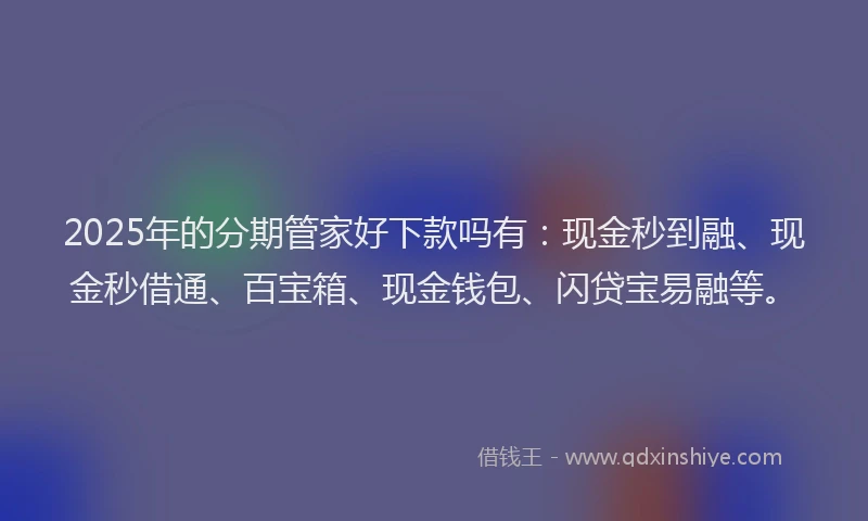 2025年的分期管家好下款吗有：现金秒到融、现金秒借通、百宝箱、现金钱包、闪贷宝易融等。
