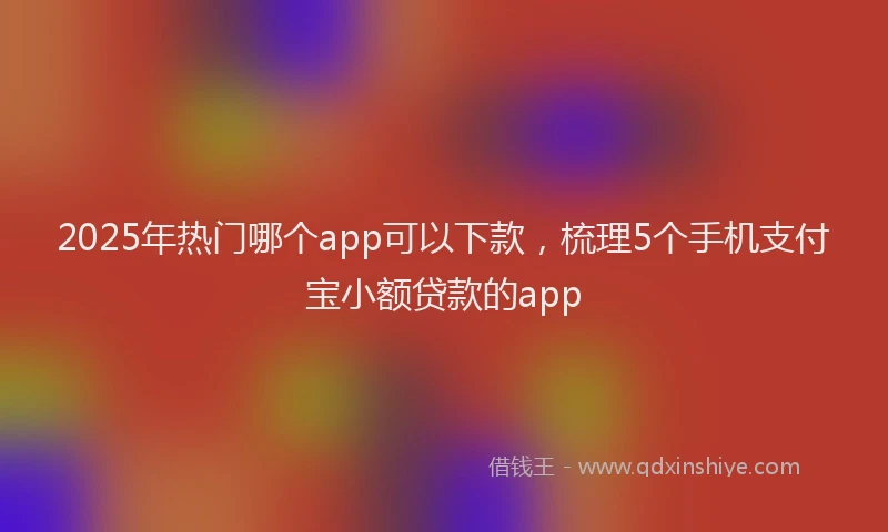 2025年热门哪个app可以下款，梳理5个手机支付宝小额贷款的app