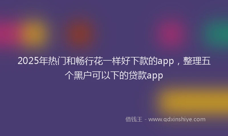 2025年热门和畅行花一样好下款的app，整理五个黑户可以下的贷款app