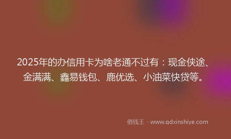 2025年的办信用卡为啥老通不过有：现金侠途、金满满、鑫易钱包、鹿优选、小油菜快贷等。