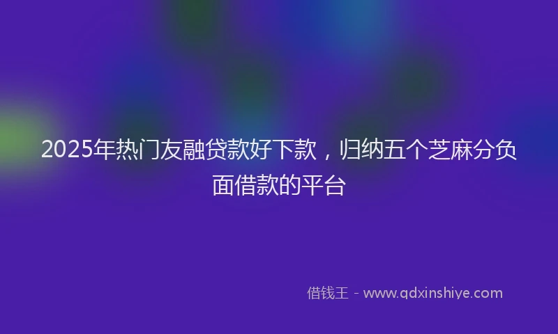2025年热门友融贷款好下款，归纳五个芝麻分负面借款的平台