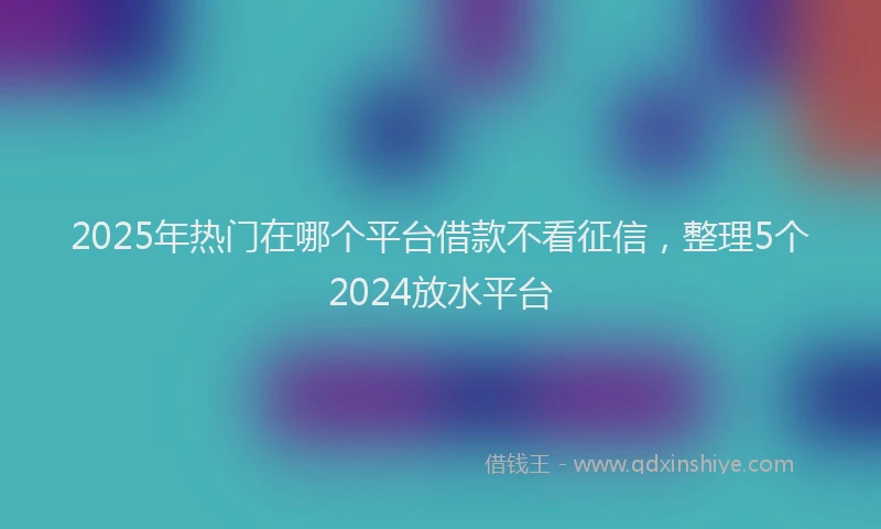 2025年热门在哪个平台借款不看征信，整理5个2024放水平台