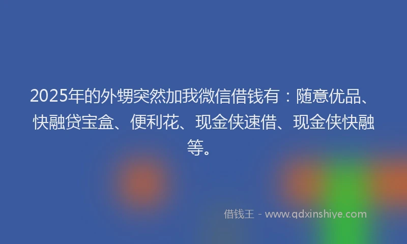 2025年的外甥突然加我微信借钱有：随意优品、快融贷宝盒、便利花、现金侠速借、现金侠快融等。