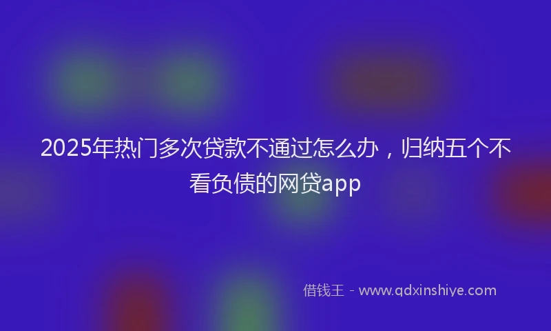 2025年热门多次贷款不通过怎么办，归纳五个不看负债的网贷app