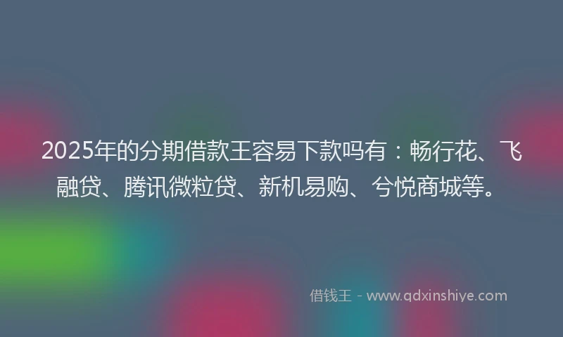 2025年的分期借款王容易下款吗有：畅行花、飞融贷、腾讯微粒贷、新机易购、兮悦商城等。
