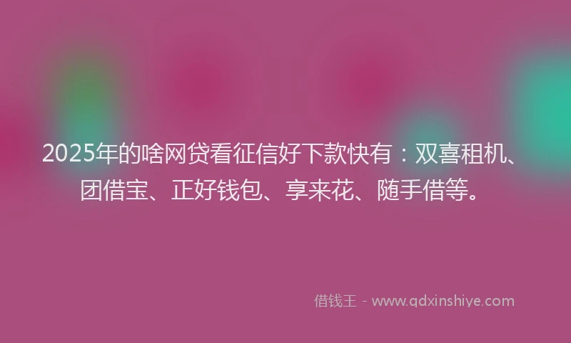2025年的啥网贷看征信好下款快有：双喜租机、团借宝、正好钱包、享来花、随手借等。