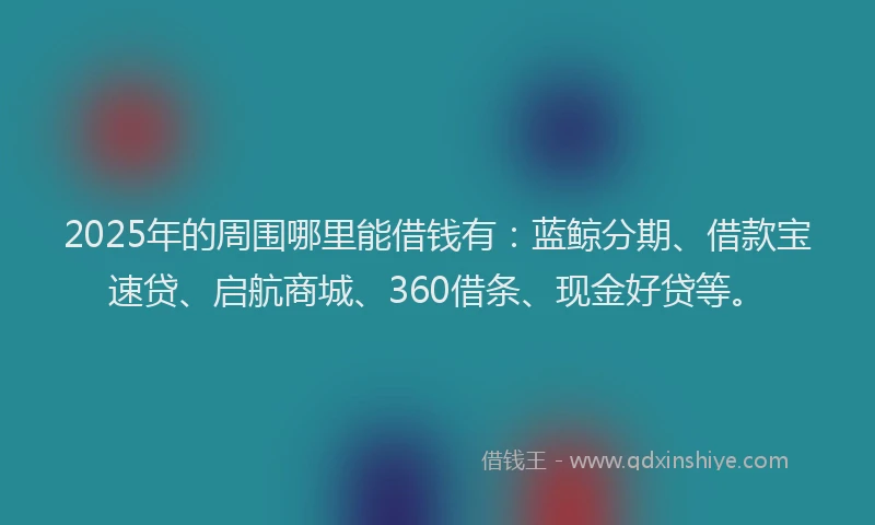 2025年的周围哪里能借钱有：蓝鲸分期、借款宝速贷、启航商城、360借条、现金好贷等。