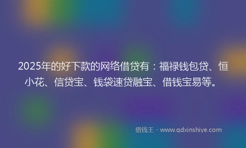 2025年的好下款的网络借贷有：福禄钱包贷、恒小花、信贷宝、钱袋速贷融宝、借钱宝易等。