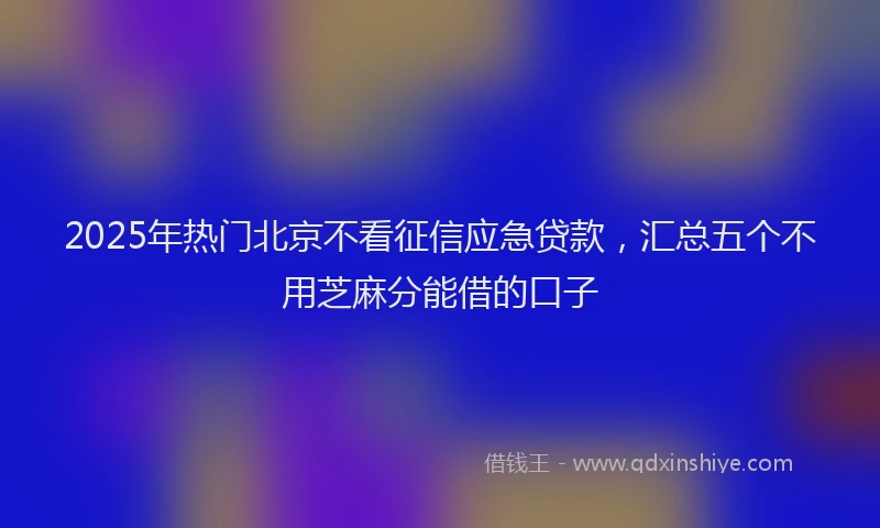2025年热门北京不看征信应急贷款，汇总五个不用芝麻分能借的口子