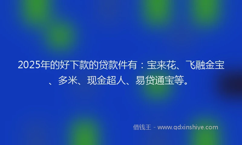 2025年的好下款的贷款件有：宝来花、飞融金宝、多米、现金超人、易贷通宝等。