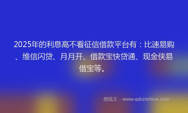 2025年的利息高不看征信借款平台有：比速易购、维信闪贷、月月开、借款宝快贷通、现金侠易借宝等。