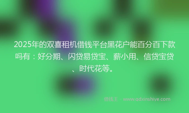 2025年的双喜租机借钱平台黑花户能百分百下款吗有：好分期、闪贷易贷宝、薪小用、信贷宝贷、时代花等。