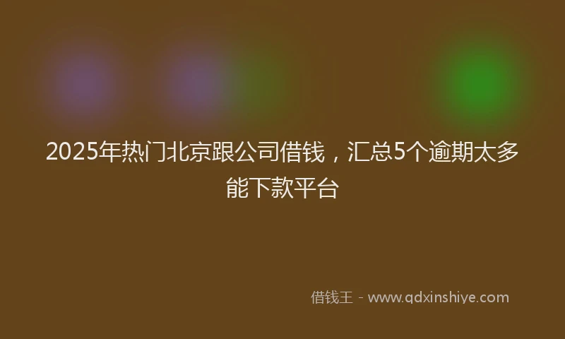 2025年热门北京跟公司借钱，汇总5个逾期太多能下款平台