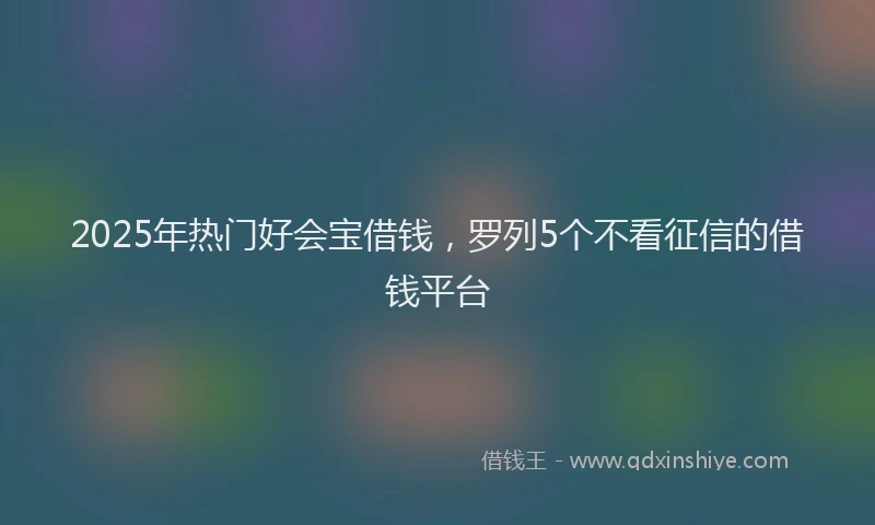 2025年热门好会宝借钱，罗列5个不看征信的借钱平台