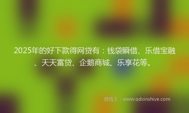 2025年的好下款得网贷有：钱袋瞬借、乐借宝融、天天富贷、企鹅商城、乐享花等。