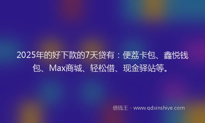 2025年的好下款的7天贷有：便荔卡包、鑫悦钱包、Max商城、轻松借、现金驿站等。