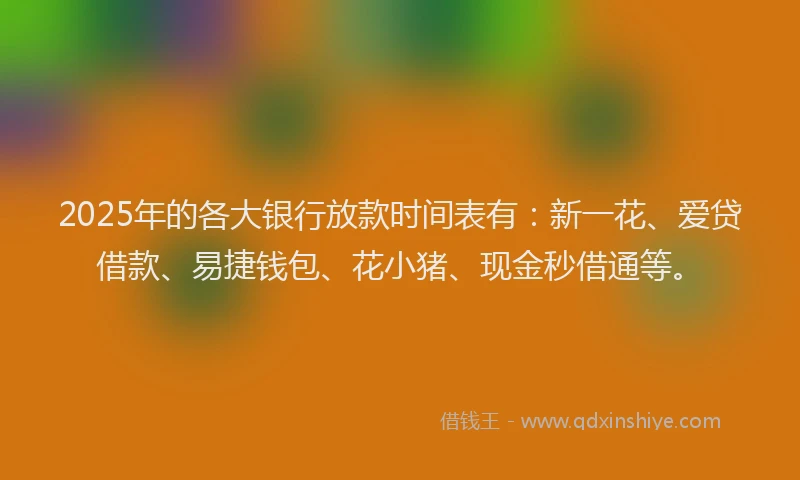 2025年的各大银行放款时间表有：新一花、爱贷借款、易捷钱包、花小猪、现金秒借通等。