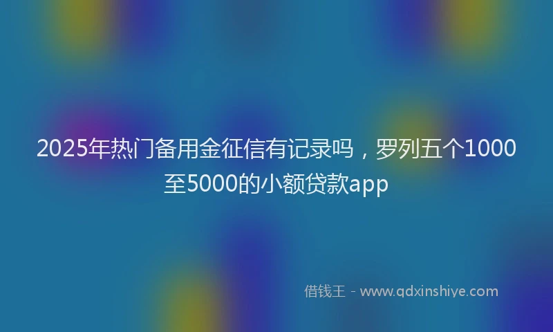 2025年热门备用金征信有记录吗，罗列五个1000至5000的小额贷款app