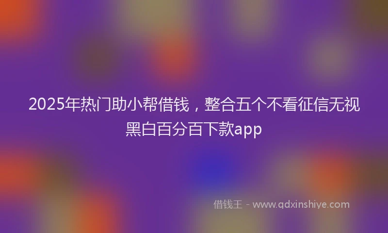 2025年热门助小帮借钱，整合五个不看征信无视黑白百分百下款app