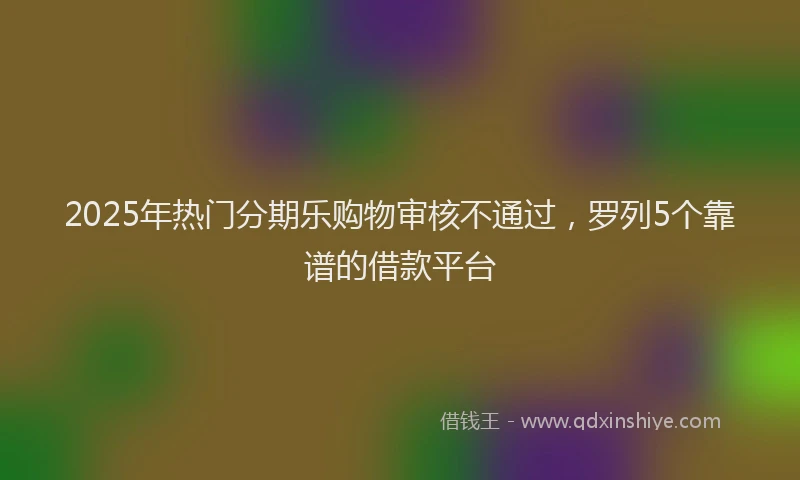 2025年热门分期乐购物审核不通过，罗列5个靠谱的借款平台