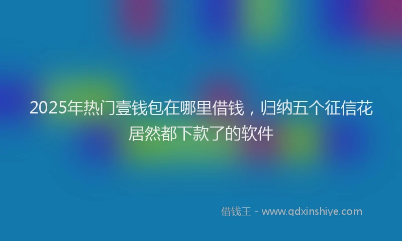 2025年热门壹钱包在哪里借钱，归纳五个征信花居然都下款了的软件