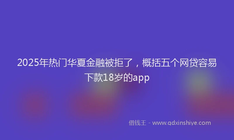 2025年热门华夏金融被拒了，概括五个网贷容易下款18岁的app