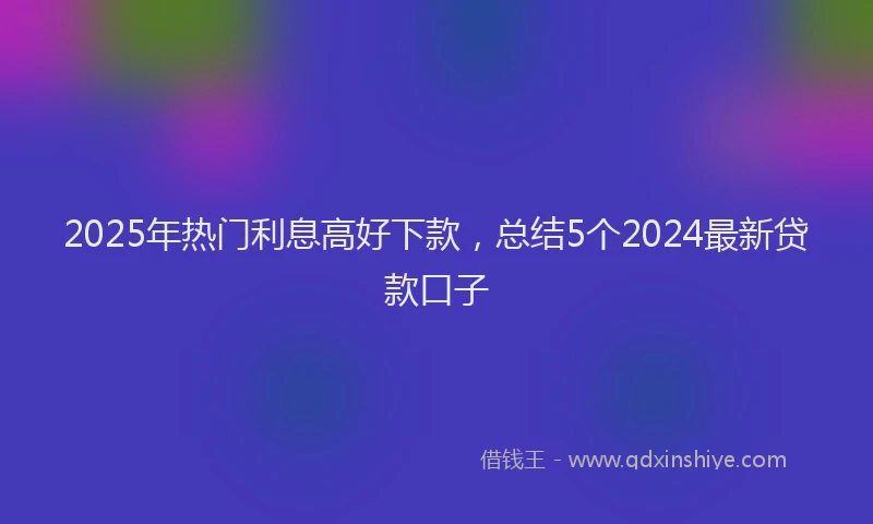 2025年热门利息高好下款，总结5个2024最新贷款口子