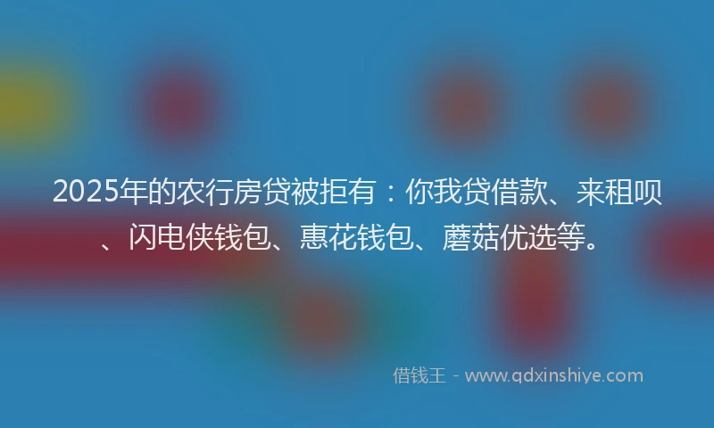 2025年的农行房贷被拒有：你我贷借款、来租呗、闪电侠钱包、惠花钱包、蘑菇优选等。